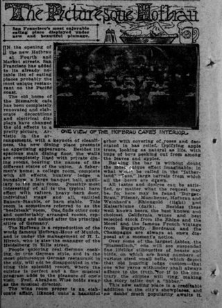 IN the opening the new Hofbrau at Fourth and Market streets. San Francisco has added to Its already notable list of eating places probably the most unique restaurant on the Pacifc coast. The old home of the Bismark cafe has been completely renovated and elaborate decorations and electrical displays have changed the old effects to a pretty picture. Arangements, with a keynote of cleanli-ness, the new dining place presented an appetising appearance. Besides Its spacious main dining floor, the walls are completely lined with private dining rooms, bearing the names of the different states of the union. A fisher:men's home: a college room, complete with all effects, hunters' lodge bungalow a large banquet hall, auxii-tary to the main room. Possibly most Interesting of all is the atypical barn effect with rafters, heavy bern door, Individual and all, entitled Bauern-Stauble, or barn stable. This room is sometimes referred to as the 'beefsteak' room, One finds other cosy and comfortably arranged rooms, rep-resentiog and named after the principal cities of Germany, The Hotbrau is a reproduction of the world famous Hofbrau-Hous of Munich, and is under the mahagement of it. Hirsch, who is also the manager of the Heldelberg in Ellia street. People enjoying real German cook-ing. In true German style, and In the most picturesque German restaurent in the eity, will not be disappolnted in visiting this splendid resort, where the cuisine is perfect and a fine musical program adde to the pleasure of ones visit. Prof.