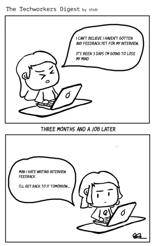 First Panel: 'I can't believe I haven't gotten any feedback yet for my interview.
It's been 3 days I'm going to lose  my mind'
Middle Text: THREE MONTHS AND A JOB LATER
Bottom Panel: Man I hate writing interview feedback
I'll get back to it tomorrow... 